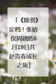 《焕羽》定档！张婧仪周翊然6月19日共赴青春成长之旅