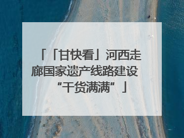 「甘快看」河西走廊国家遗产线路建设“干货满满”