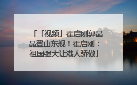 「视频」霍启刚郭晶晶登山东舰！霍启刚：祖国强大让港人骄傲