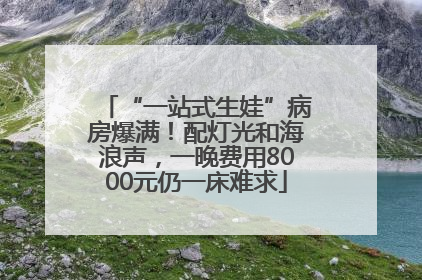 “一站式生娃”病房爆满！配灯光和海浪声，一晚费用8000元仍一床难求