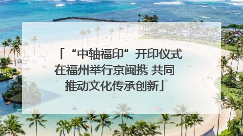“中轴福印”开印仪式在福州举行京闽携 共同推动文化传承创新