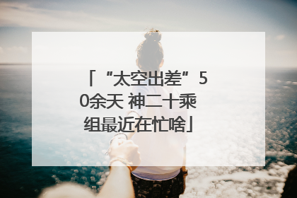 “太空出差”50余天 神二十乘组最近在忙啥