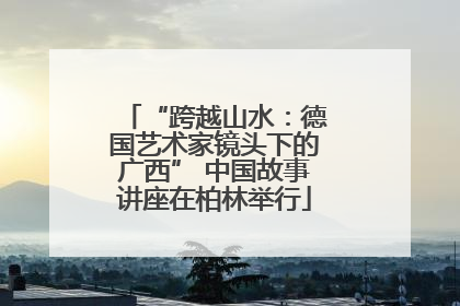 “跨越山水：德国艺术家镜头下的广西” 中国故事讲座在柏林举行
