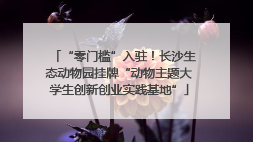 “零门槛”入驻！长沙生态动物园挂牌“动物主题大学生创新创业实践基地”