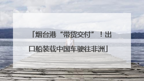 烟台港“带货交付”！出口船装载中国车驶往非洲