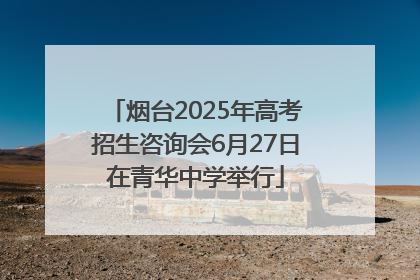 烟台2025年高考招生咨询会6月27日在青华中学举行