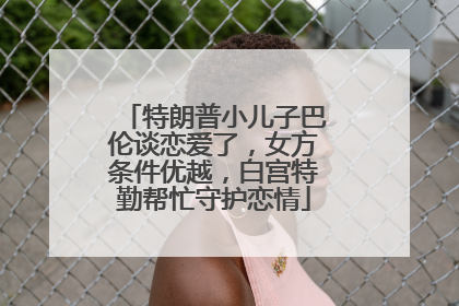 特朗普小儿子巴伦谈恋爱了，女方条件优越，白宫特勤帮忙守护恋情