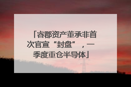 睿郡资产董承非首次官宣“封盘”，一季度重仓半导体