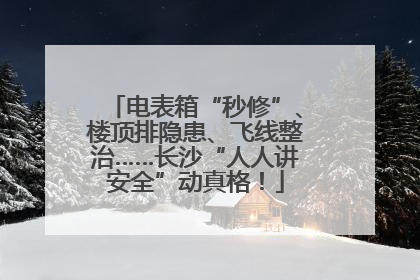 电表箱“秒修”、楼顶排隐患、飞线整治……长沙“人人讲安全”动真格！