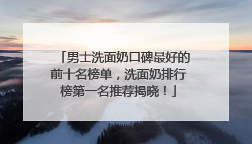 男士洗面奶口碑最好的前十名榜单，洗面奶排行榜第一名推荐揭晓！