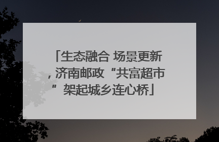 生态融合 场景更新，济南邮政“共富超市”架起城乡连心桥