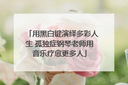 用黑白键演绎多彩人生 孤独症钢琴老师用音乐疗愈更多人