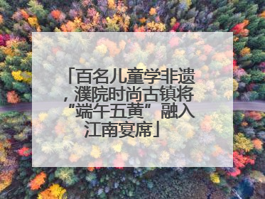 百名儿童学非遗，濮院时尚古镇将“端午五黄”融入江南宴席
