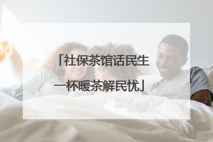 社保茶馆话民生 一杯暖茶解民忧