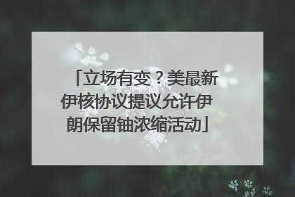 立场有变？美最新伊核协议提议允许伊朗保留铀浓缩活动