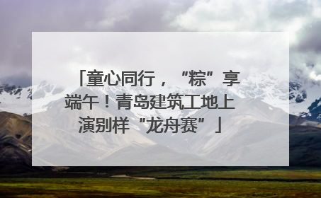 童心同行，“粽”享端午！青岛建筑工地上演别样“龙舟赛”