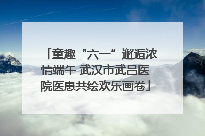 童趣“六一”邂逅浓情端午 武汉市武昌医院医患共绘欢乐画卷