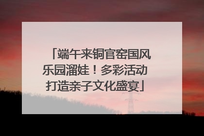端午来铜官窑国风乐园溜娃！多彩活动打造亲子文化盛宴