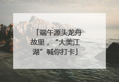 端午源头龙舟故里，“大美江湖”喊你打卡