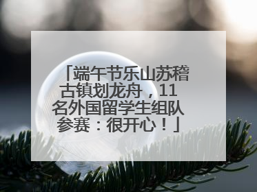 端午节乐山苏稽古镇划龙舟，11名外国留学生组队参赛：很开心！