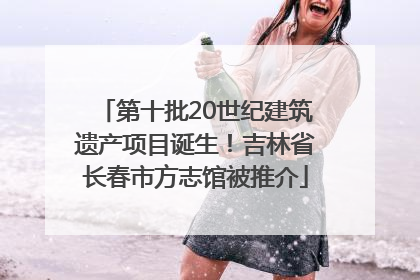 第十批20世纪建筑遗产项目诞生！吉林省长春市方志馆被推介