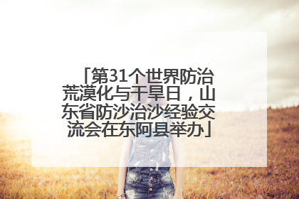 第31个世界防治荒漠化与干旱日，山东省防沙治沙经验交流会在东阿县举办