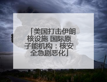 美国打击伊朗核设施 国际原子能机构：核安全急剧恶化