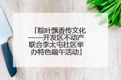 粽叶飘香传文化——开发区不动产联合李太屯社区举办特色端午活动