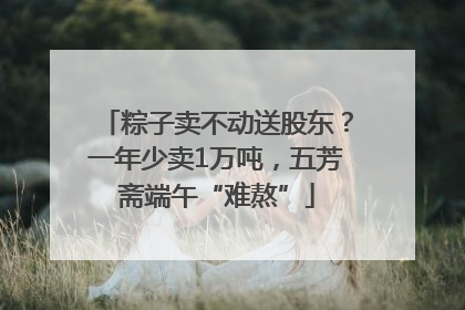粽子卖不动送股东？一年少卖1万吨，五芳斋端午“难熬”