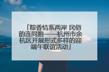 粽香情系两岸 民俗韵连同胞——杭州市余杭区开展形式多样的迎端午联谊活动