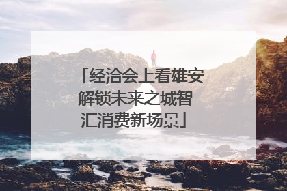 经洽会上看雄安 解锁未来之城智汇消费新场景