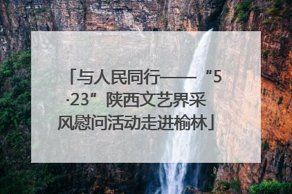 与人民同行——“5·23”陕西文艺界采风慰问活动走进榆林