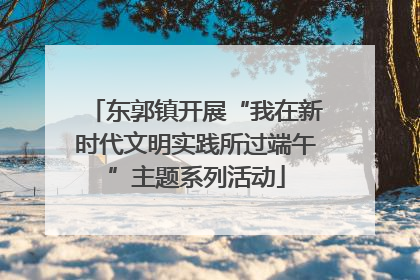 东郭镇开展“我在新时代文明实践所过端午”主题系列活动