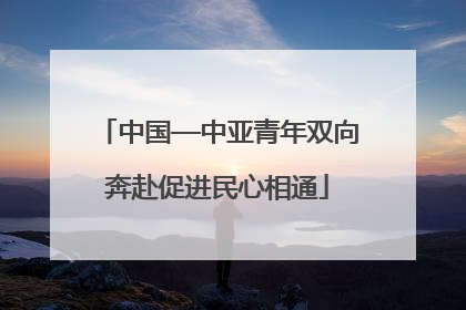 中国—中亚青年双向奔赴促进民心相通