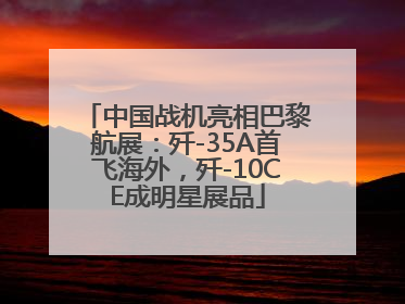 中国战机亮相巴黎航展：歼-35A首飞海外，歼-10CE成明星展品