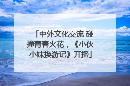 中外文化交流 碰撞青春火花，《小伙小妹换游记》开播