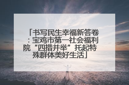 书写民生幸福新答卷：宝鸡市第一社会福利院“四措并举”托起特殊群体美好生活