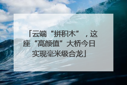 云端“拼积木”，这座“高颜值”大桥今日实现毫米级合龙