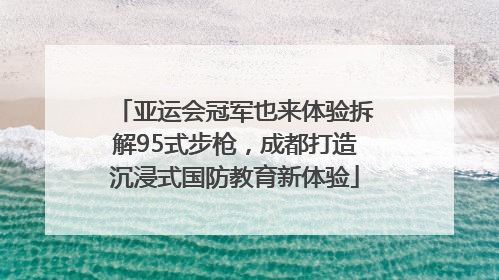 亚运会冠军也来体验拆解95式步枪，成都打造沉浸式国防教育新体验