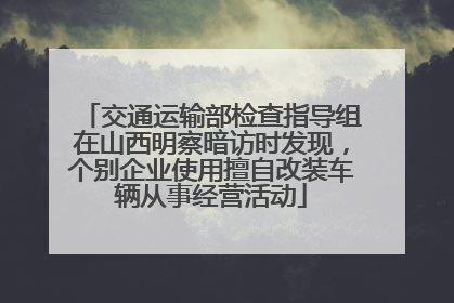 交通运输部检查指导组在山西明察暗访时发现，个别企业使用擅自改装车辆从事经营活动