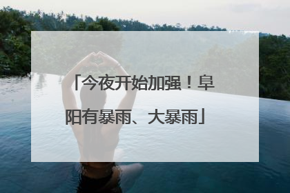今夜开始加强！阜阳有暴雨、大暴雨