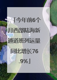 今年前6个月西部陆海新通道班列运量同比增长76.9%