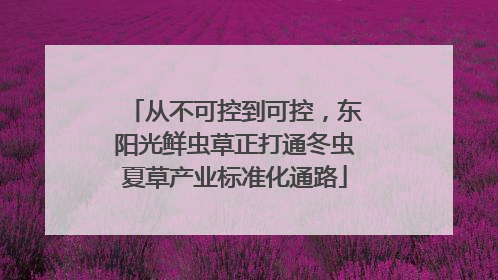 从不可控到可控，东阳光鲜虫草正打通冬虫夏草产业标准化通路