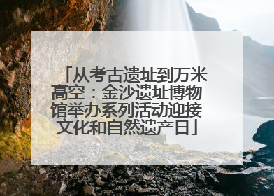 从考古遗址到万米高空：金沙遗址博物馆举办系列活动迎接文化和自然遗产日