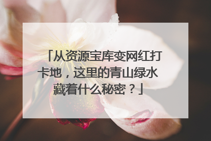 从资源宝库变网红打卡地，这里的青山绿水藏着什么秘密？