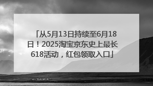 从5月13日持续至6月18日！2025淘宝京东史上最长618活动，红包领取入口