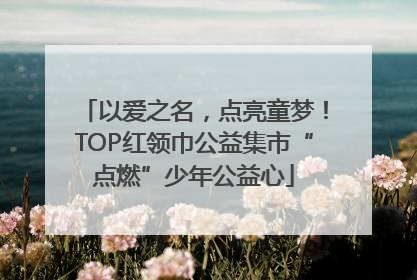 以爱之名，点亮童梦！TOP红领巾公益集市“点燃”少年公益心