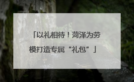以礼相待！菏泽为劳模打造专属“礼包”
