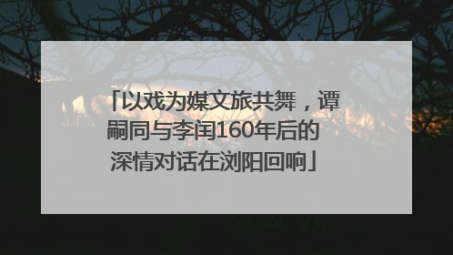 以戏为媒文旅共舞，谭嗣同与李闰160年后的深情对话在浏阳回响