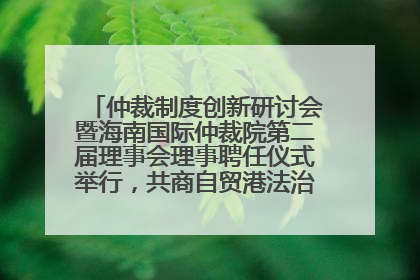仲裁制度创新研讨会暨海南国际仲裁院第二届理事会理事聘任仪式举行，共商自贸港法治建设新路径